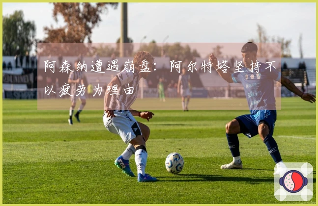 阿森纳遭遇崩盘：阿尔特塔坚持不以疲劳为理由