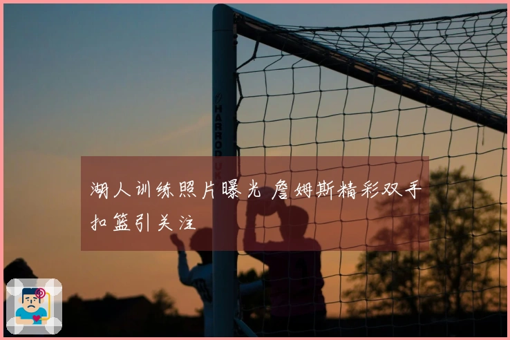 湖人训练照片曝光 詹姆斯精彩双手扣篮引关注