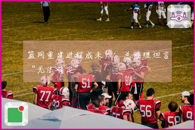 篮网重建进程成未知：总经理坦言“无法确定”