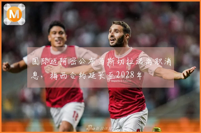 国际迈阿密公布马斯切拉诺离职消息，梅西合约延长至2028年