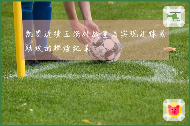 凯恩连续五场对战皇马实现进球或助攻的辉煌纪录
