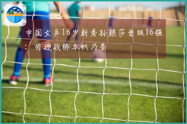 中国女乒16岁新秀孙颖莎晋级16强：将迎战桥本帆乃香