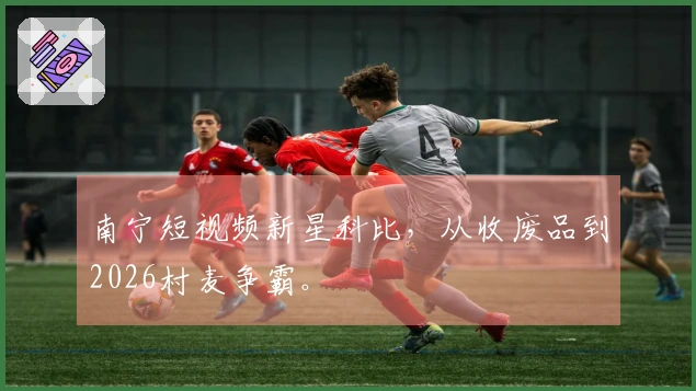 南宁短视频新星科比，从收废品到2026村麦争霸。