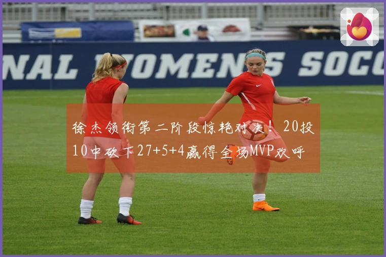 徐杰领衔第二阶段惊艳对决！20投10中砍下27+5+4赢得全场MVP欢呼