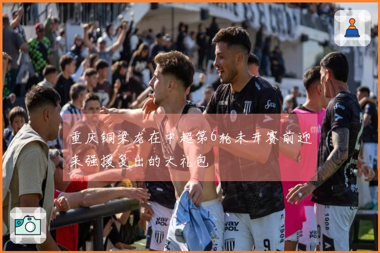 重庆铜梁龙在中超第6轮未开赛前迎来强援复出的大礼包
