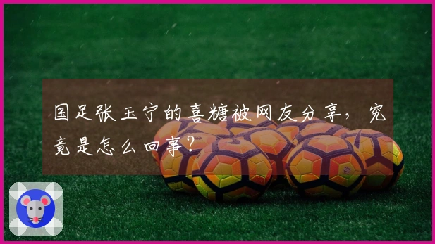 国足张玉宁的喜糖被网友分享，究竟是怎么回事？