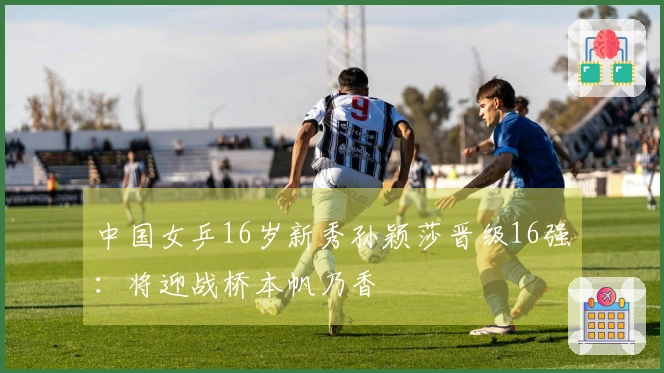 中国女乒16岁新秀孙颖莎晋级16强：将迎战桥本帆乃香