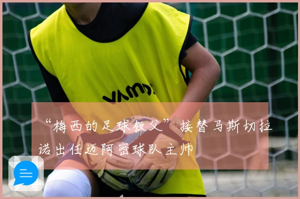 “梅西的足球教父”接替马斯切拉诺出任迈阿密球队主帅