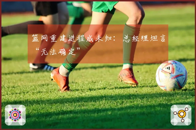 篮网重建进程成未知：总经理坦言“无法确定”