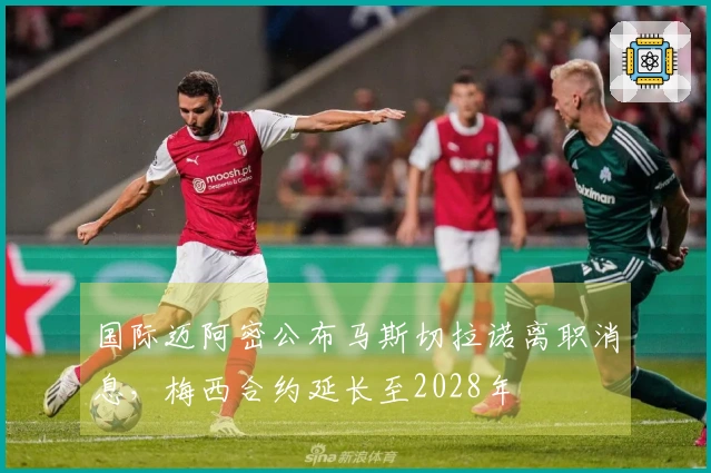 国际迈阿密公布马斯切拉诺离职消息，梅西合约延长至2028年